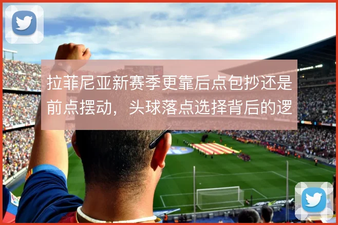 拉菲尼亚新赛季更靠后点包抄还是前点摆动，头球落点选择背后的逻辑