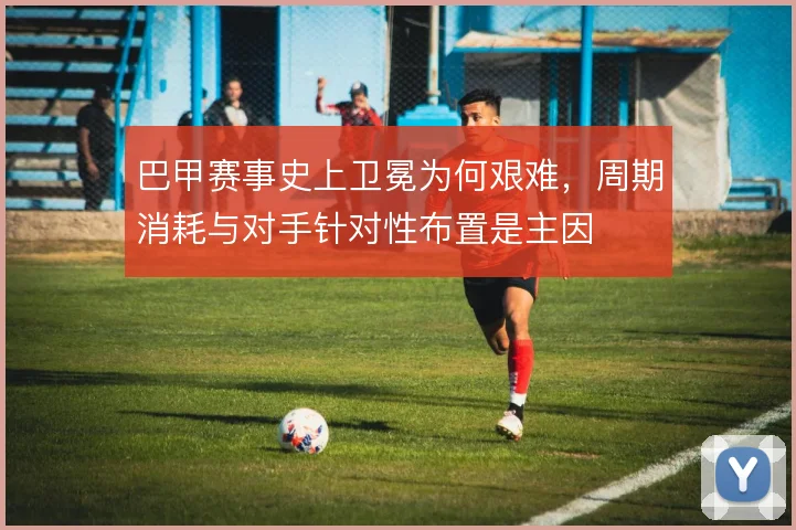 巴甲赛事史上卫冕为何艰难,周期消耗与对手针对性布置是主因