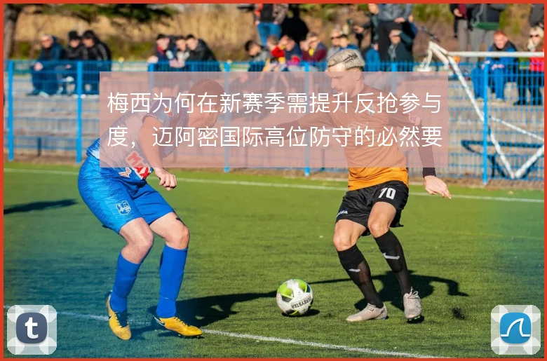 梅西为何在新赛季需提升反抢参与度，迈阿密国际高位防守的必然要求