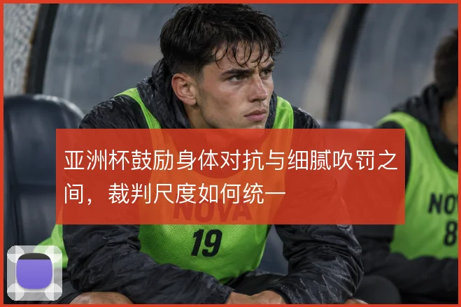 亚洲杯鼓励身体对抗与细腻吹罚之间，裁判尺度如何统一