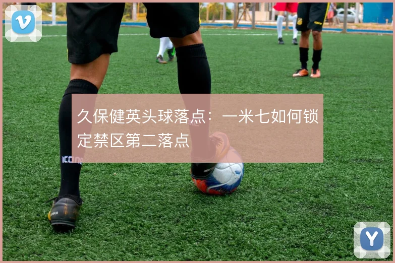 久保健英头球落点:一米七如何锁定禁区第二落点