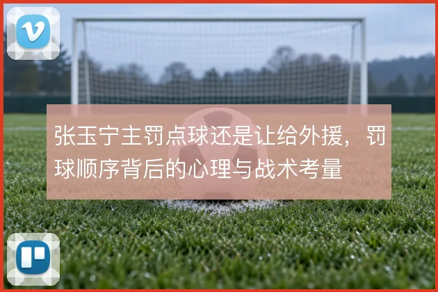 张玉宁主罚点球还是让给外援，罚球顺序背后的心理与战术考量