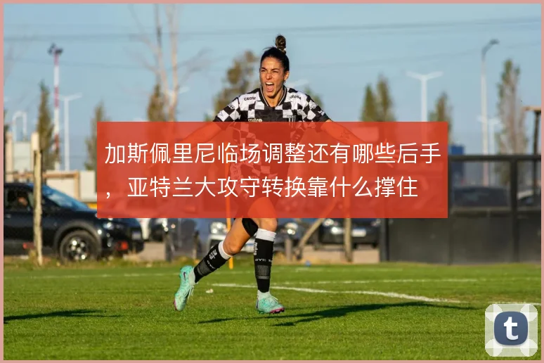 加斯佩里尼临场调整还有哪些后手，亚特兰大攻守转换靠什么撑住