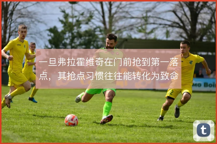 一旦弗拉霍维奇在门前抢到第一落点，其抢点习惯往往能转化为致命一击