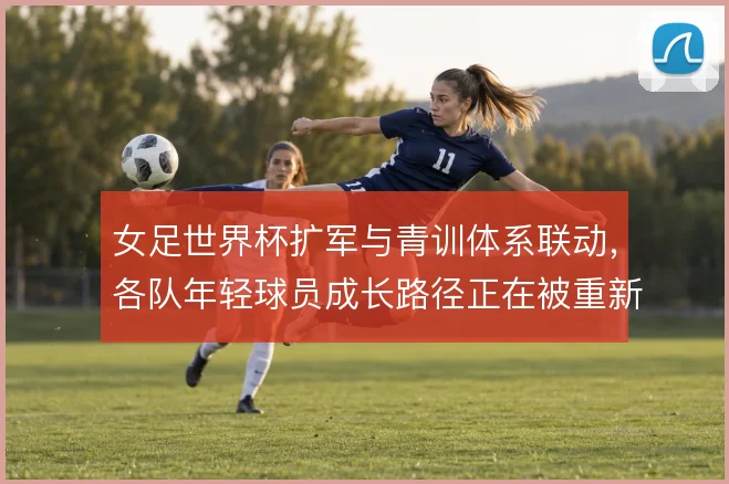 女足世界杯扩军与青训体系联动,各队年轻球员成长路径正在被重新塑造