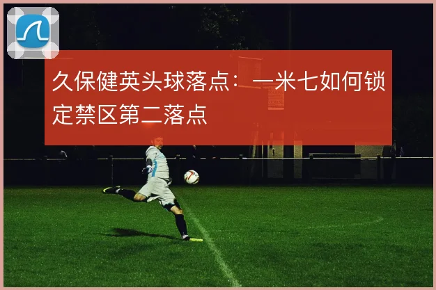 久保健英头球落点:一米七如何锁定禁区第二落点