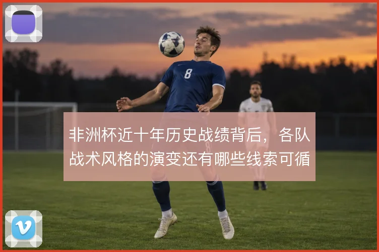 非洲杯近十年历史战绩背后,各队战术风格的演变还有哪些线索可循