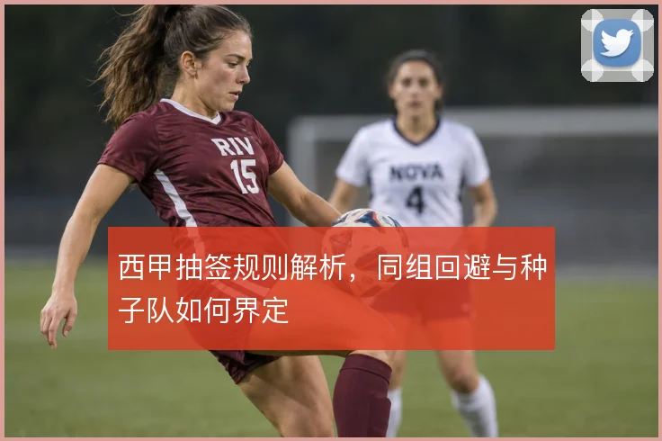 西甲抽签规则解析，同组回避与种子队如何界定