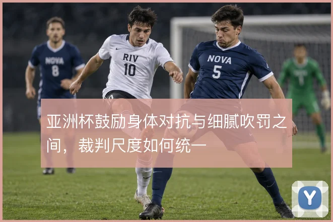 亚洲杯鼓励身体对抗与细腻吹罚之间，裁判尺度如何统一