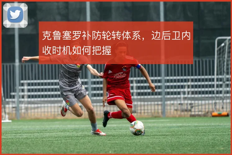 克鲁塞罗补防轮转体系,边后卫内收时机如何把握