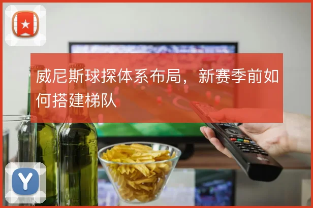 威尼斯球探体系布局，新赛季前如何搭建梯队