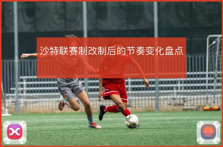 沙特联赛制改制后的节奏变化盘点