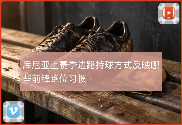 库尼亚上赛季边路持球方式反映哪些前锋跑位习惯