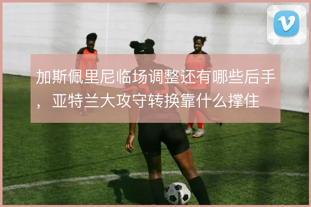 加斯佩里尼临场调整还有哪些后手，亚特兰大攻守转换靠什么撑住